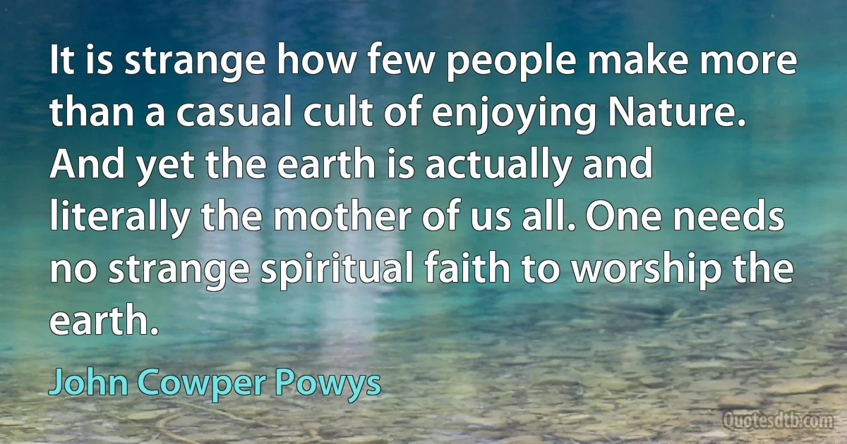 It is strange how few people make more than a casual cult of enjoying Nature. And yet the earth is actually and literally the mother of us all. One needs no strange spiritual faith to worship the earth. (John Cowper Powys)