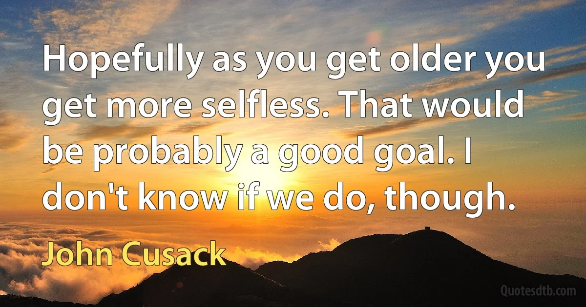 Hopefully as you get older you get more selfless. That would be probably a good goal. I don't know if we do, though. (John Cusack)