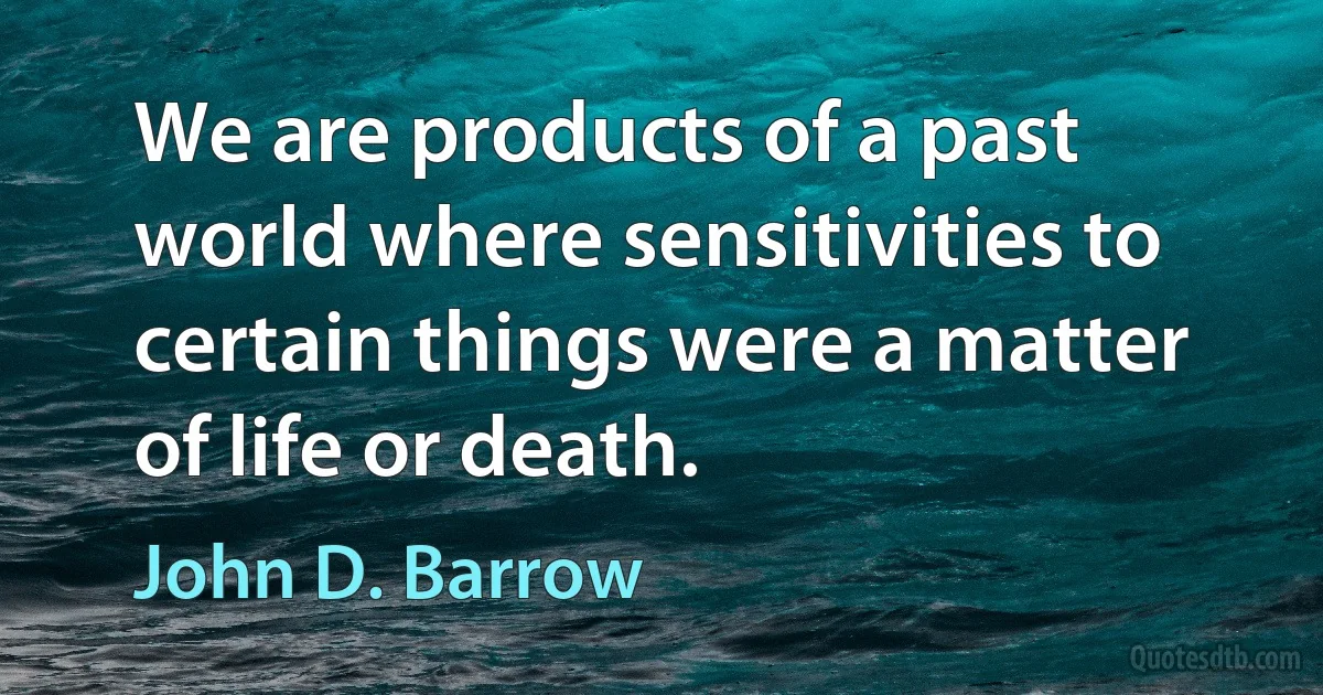 We are products of a past world where sensitivities to certain things were a matter of life or death. (John D. Barrow)