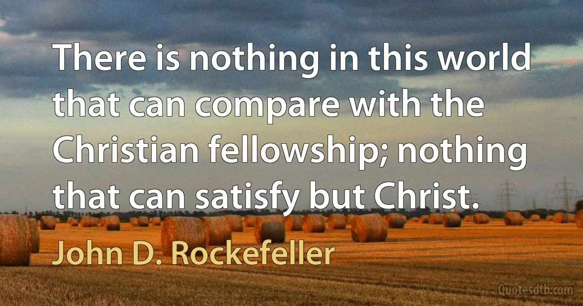 There is nothing in this world that can compare with the Christian fellowship; nothing that can satisfy but Christ. (John D. Rockefeller)