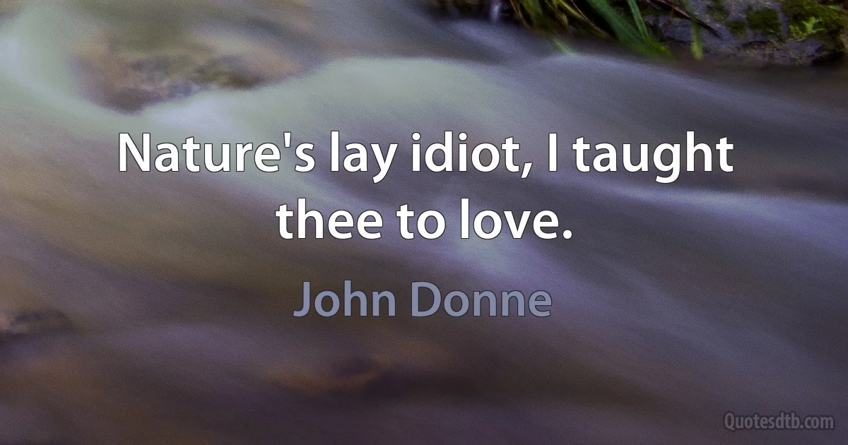 Nature's lay idiot, I taught thee to love. (John Donne)