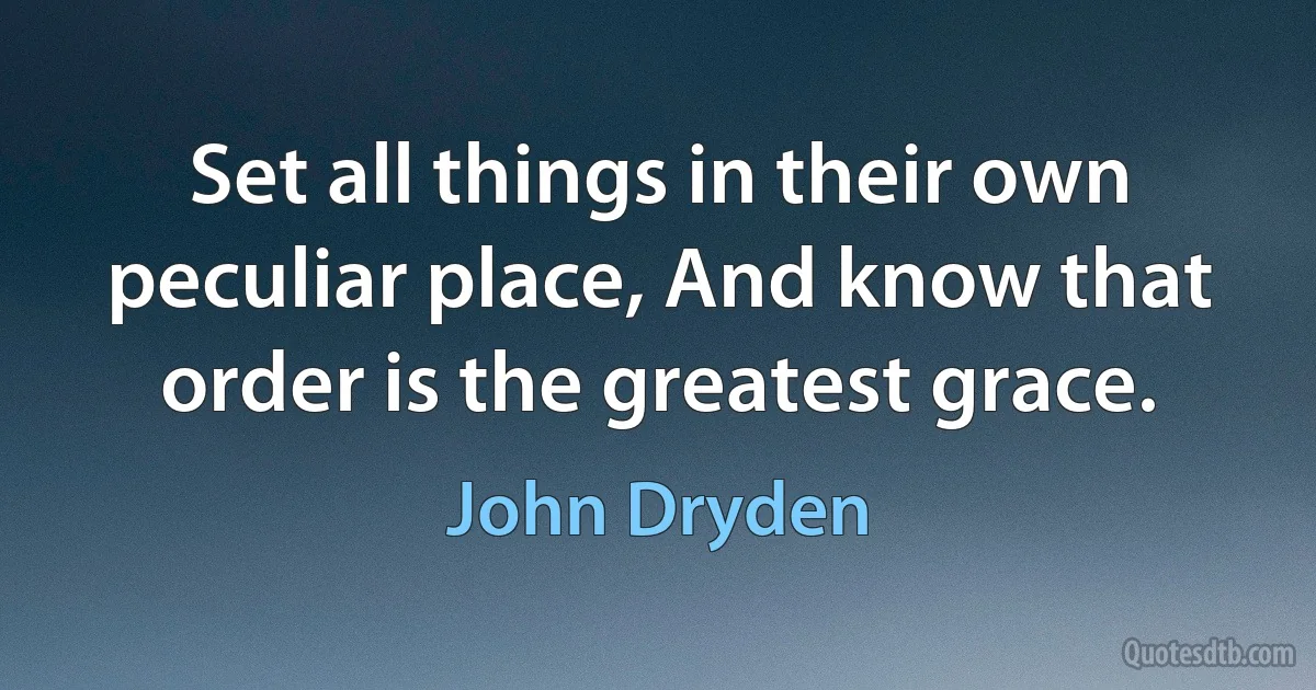 Set all things in their own peculiar place, And know that order is the greatest grace. (John Dryden)