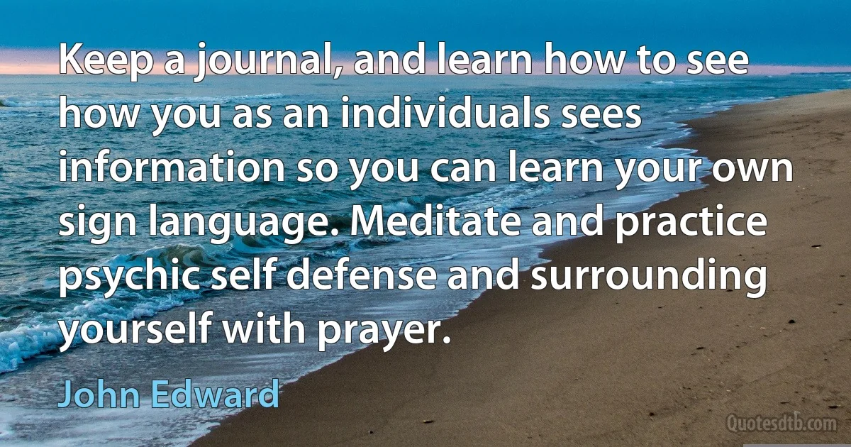 Keep a journal, and learn how to see how you as an individuals sees information so you can learn your own sign language. Meditate and practice psychic self defense and surrounding yourself with prayer. (John Edward)