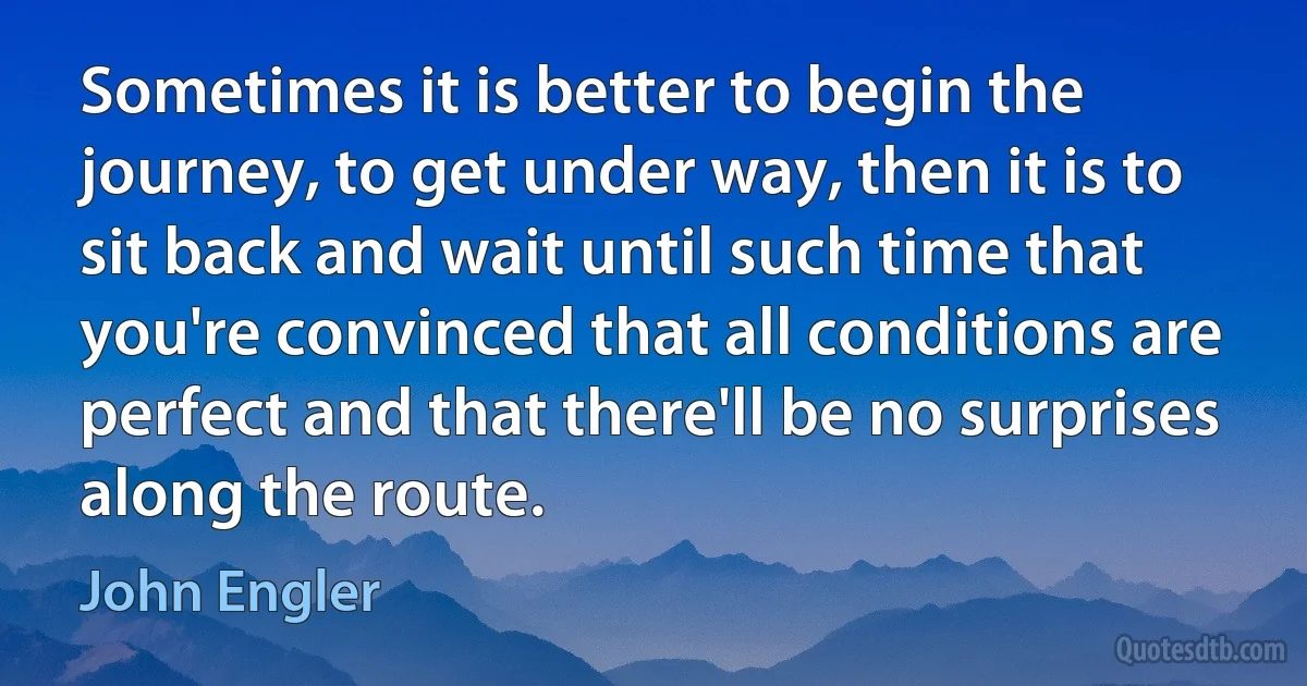 Sometimes it is better to begin the journey, to get under way, then it is to sit back and wait until such time that you're convinced that all conditions are perfect and that there'll be no surprises along the route. (John Engler)