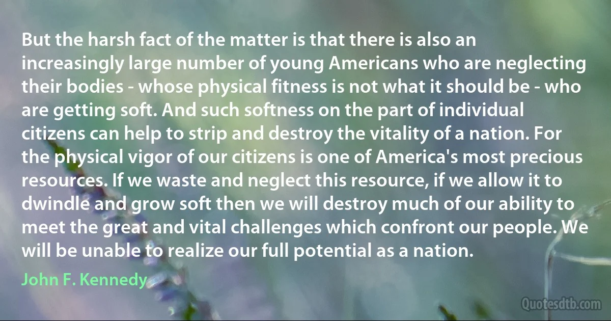 But the harsh fact of the matter is that there is also an increasingly large number of young Americans who are neglecting their bodies - whose physical fitness is not what it should be - who are getting soft. And such softness on the part of individual citizens can help to strip and destroy the vitality of a nation. For the physical vigor of our citizens is one of America's most precious resources. If we waste and neglect this resource, if we allow it to dwindle and grow soft then we will destroy much of our ability to meet the great and vital challenges which confront our people. We will be unable to realize our full potential as a nation. (John F. Kennedy)