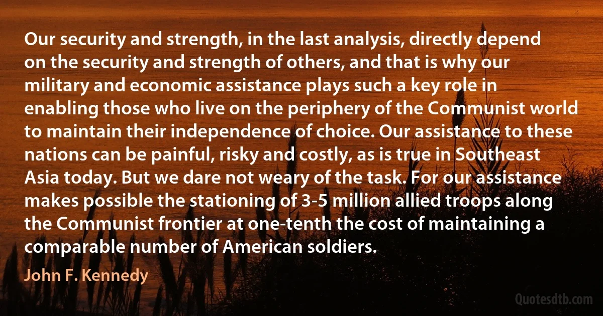 Our security and strength, in the last analysis, directly depend on the security and strength of others, and that is why our military and economic assistance plays such a key role in enabling those who live on the periphery of the Communist world to maintain their independence of choice. Our assistance to these nations can be painful, risky and costly, as is true in Southeast Asia today. But we dare not weary of the task. For our assistance makes possible the stationing of 3-5 million allied troops along the Communist frontier at one-tenth the cost of maintaining a comparable number of American soldiers. (John F. Kennedy)