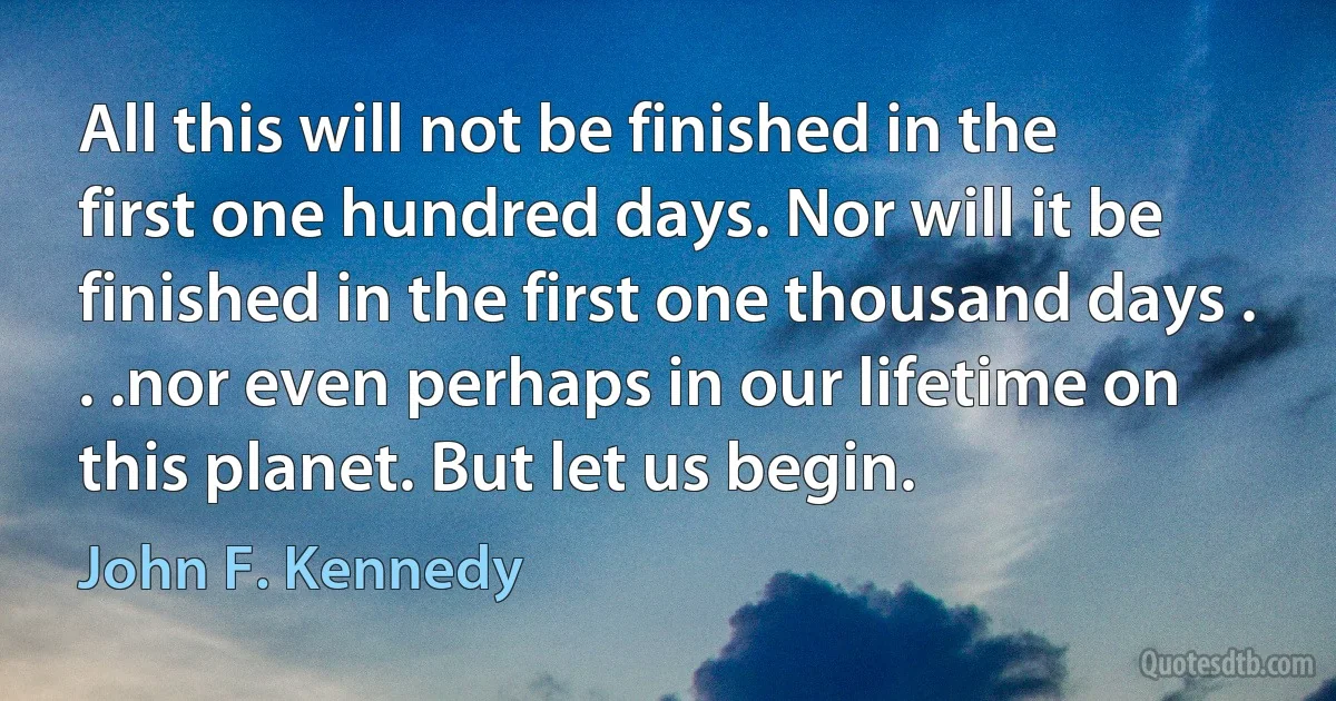 All this will not be finished in the first one hundred days. Nor will it be finished in the first one thousand days . . .nor even perhaps in our lifetime on this planet. But let us begin. (John F. Kennedy)