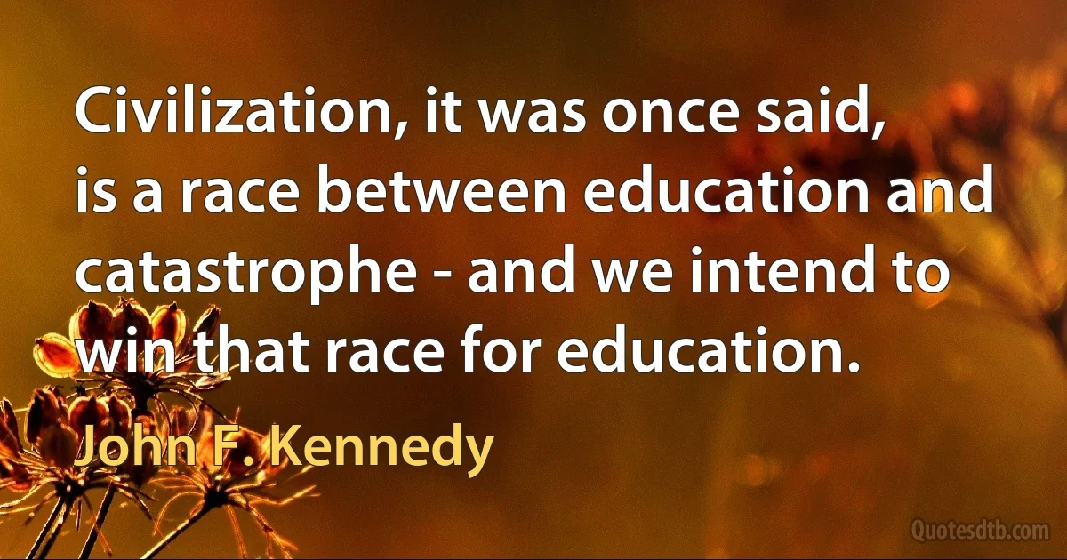 Civilization, it was once said, is a race between education and catastrophe - and we intend to win that race for education. (John F. Kennedy)