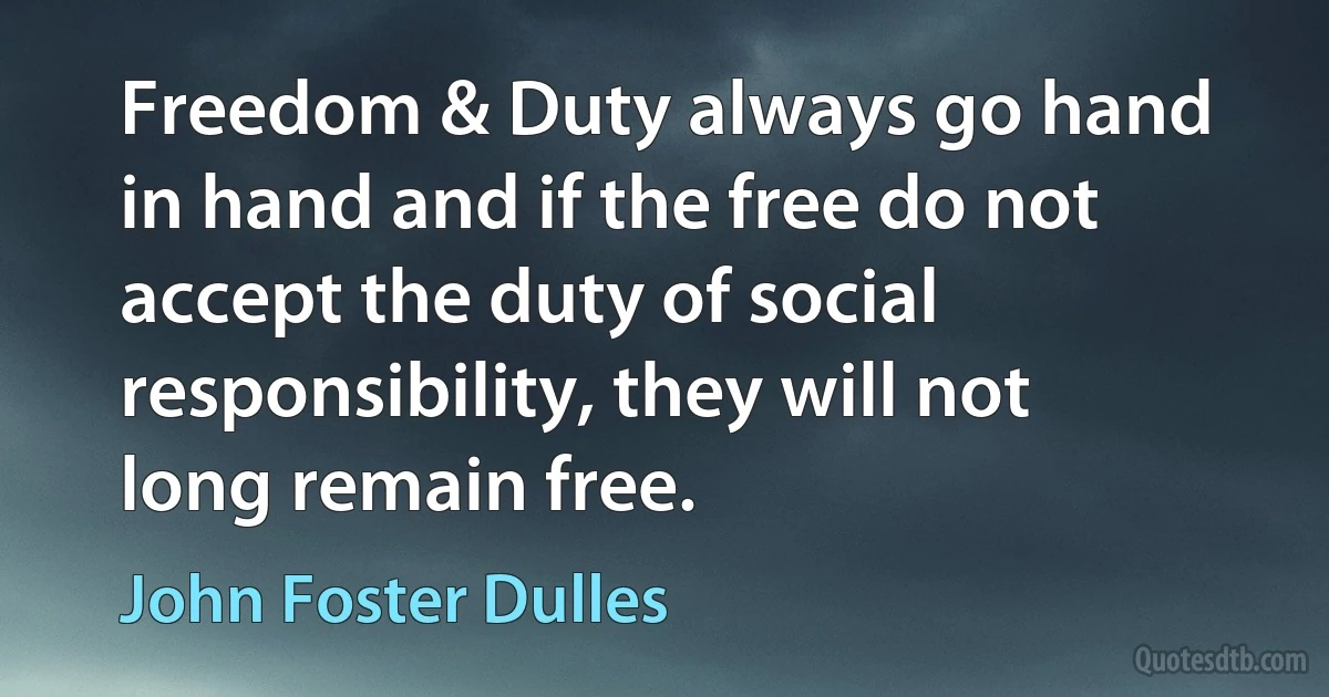 Freedom & Duty always go hand in hand and if the free do not accept the duty of social responsibility, they will not long remain free. (John Foster Dulles)