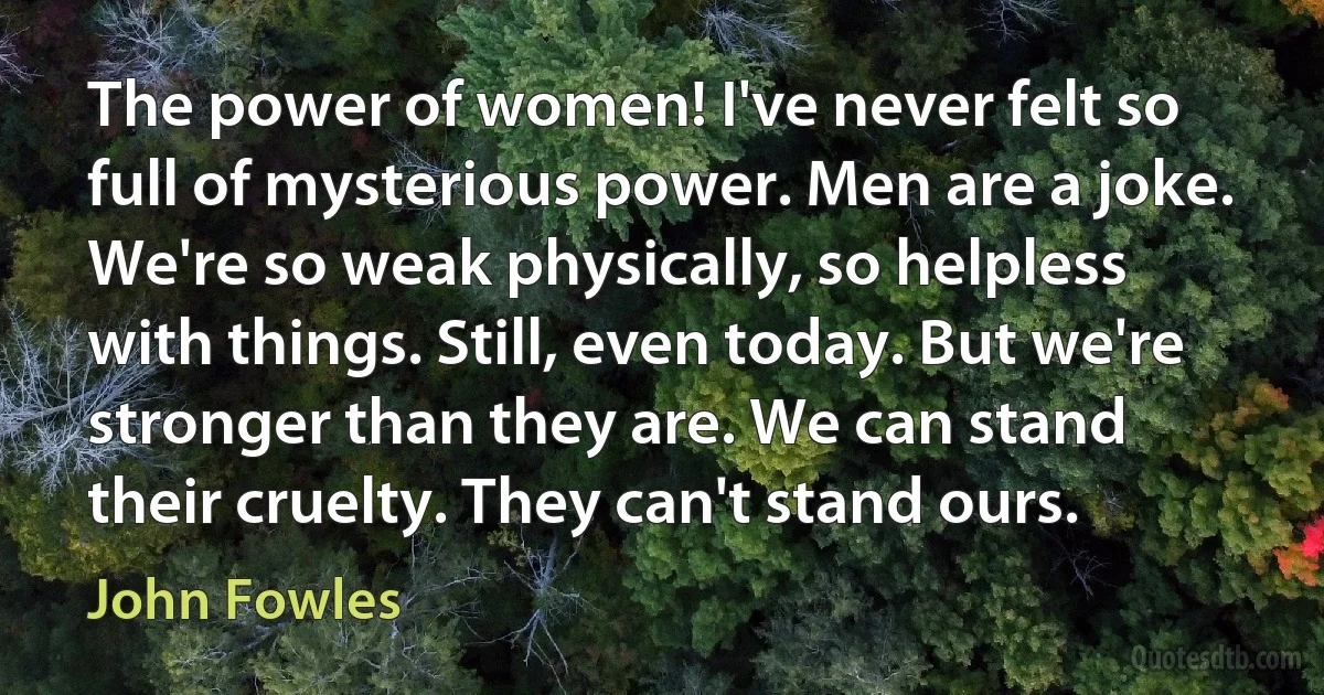 The power of women! I've never felt so full of mysterious power. Men are a joke.
We're so weak physically, so helpless with things. Still, even today. But we're stronger than they are. We can stand their cruelty. They can't stand ours. (John Fowles)