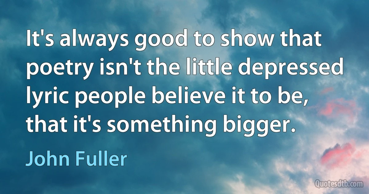 It's always good to show that poetry isn't the little depressed lyric people believe it to be, that it's something bigger. (John Fuller)