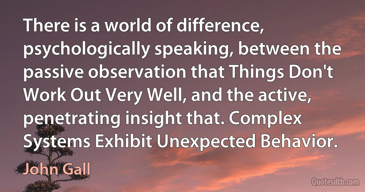 There is a world of difference, psychologically speaking, between the passive observation that Things Don't Work Out Very Well, and the active, penetrating insight that. Complex Systems Exhibit Unexpected Behavior. (John Gall)