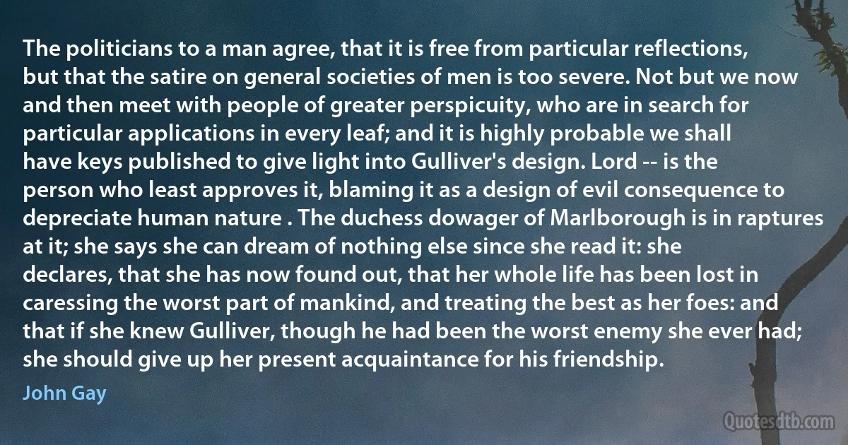 The politicians to a man agree, that it is free from particular reflections, but that the satire on general societies of men is too severe. Not but we now and then meet with people of greater perspicuity, who are in search for particular applications in every leaf; and it is highly probable we shall have keys published to give light into Gulliver's design. Lord -- is the person who least approves it, blaming it as a design of evil consequence to depreciate human nature . The duchess dowager of Marlborough is in raptures at it; she says she can dream of nothing else since she read it: she declares, that she has now found out, that her whole life has been lost in caressing the worst part of mankind, and treating the best as her foes: and that if she knew Gulliver, though he had been the worst enemy she ever had; she should give up her present acquaintance for his friendship. (John Gay)