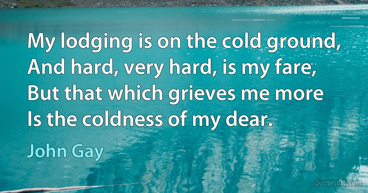 My lodging is on the cold ground,
And hard, very hard, is my fare,
But that which grieves me more
Is the coldness of my dear. (John Gay)