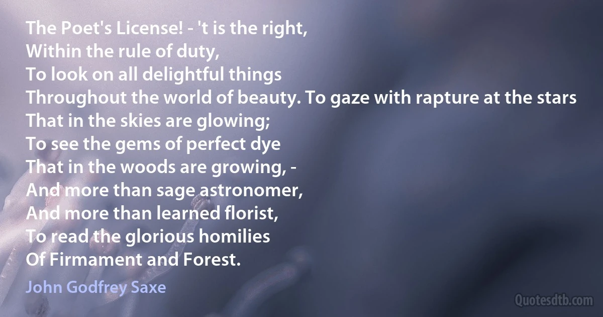 The Poet's License! - 't is the right,
Within the rule of duty,
To look on all delightful things
Throughout the world of beauty. To gaze with rapture at the stars
That in the skies are glowing;
To see the gems of perfect dye
That in the woods are growing, -
And more than sage astronomer,
And more than learned florist,
To read the glorious homilies
Of Firmament and Forest. (John Godfrey Saxe)