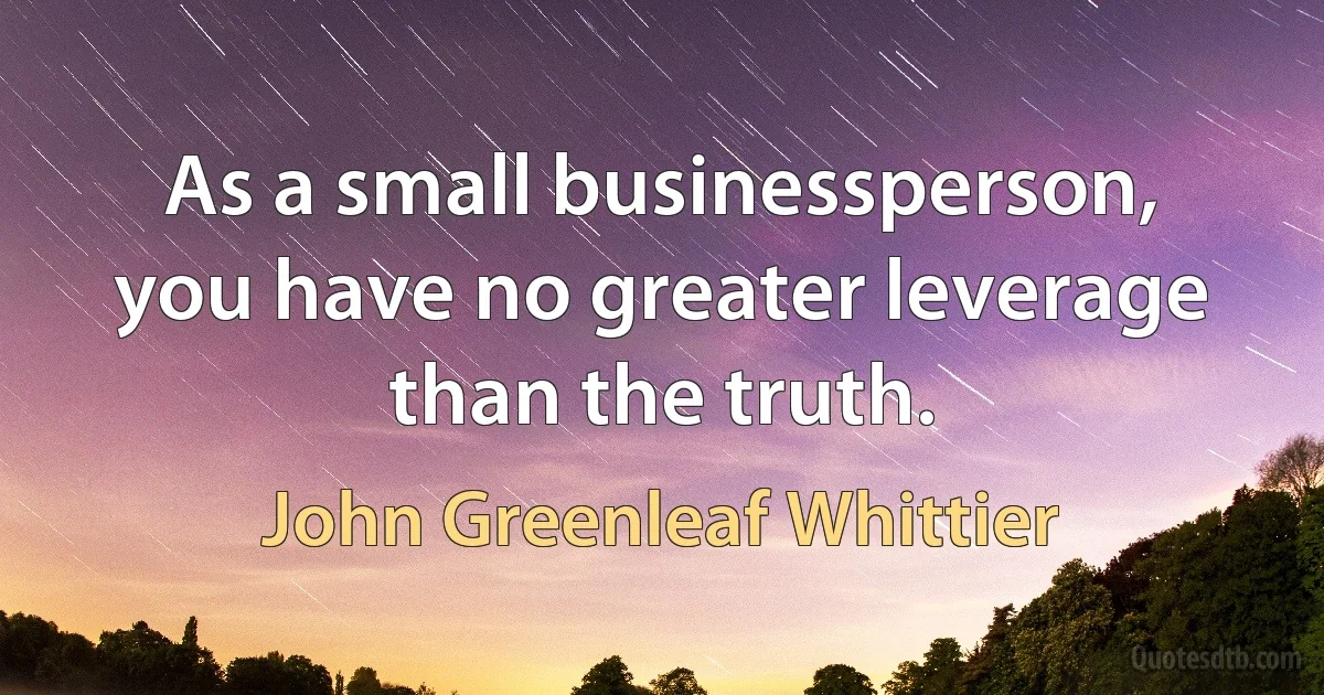 As a small businessperson, you have no greater leverage than the truth. (John Greenleaf Whittier)