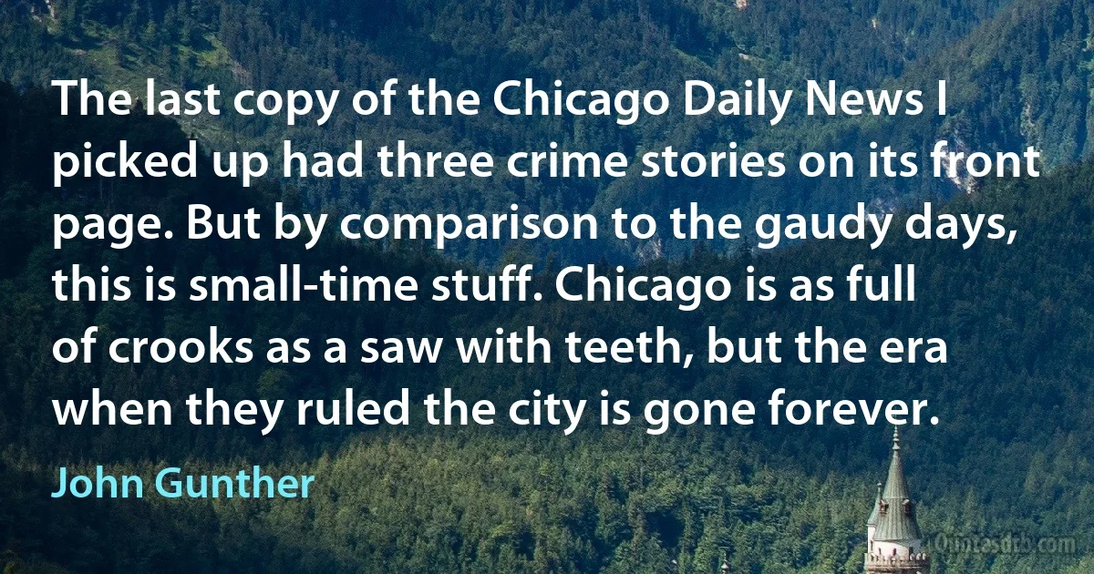 The last copy of the Chicago Daily News I picked up had three crime stories on its front page. But by comparison to the gaudy days, this is small-time stuff. Chicago is as full of crooks as a saw with teeth, but the era when they ruled the city is gone forever. (John Gunther)