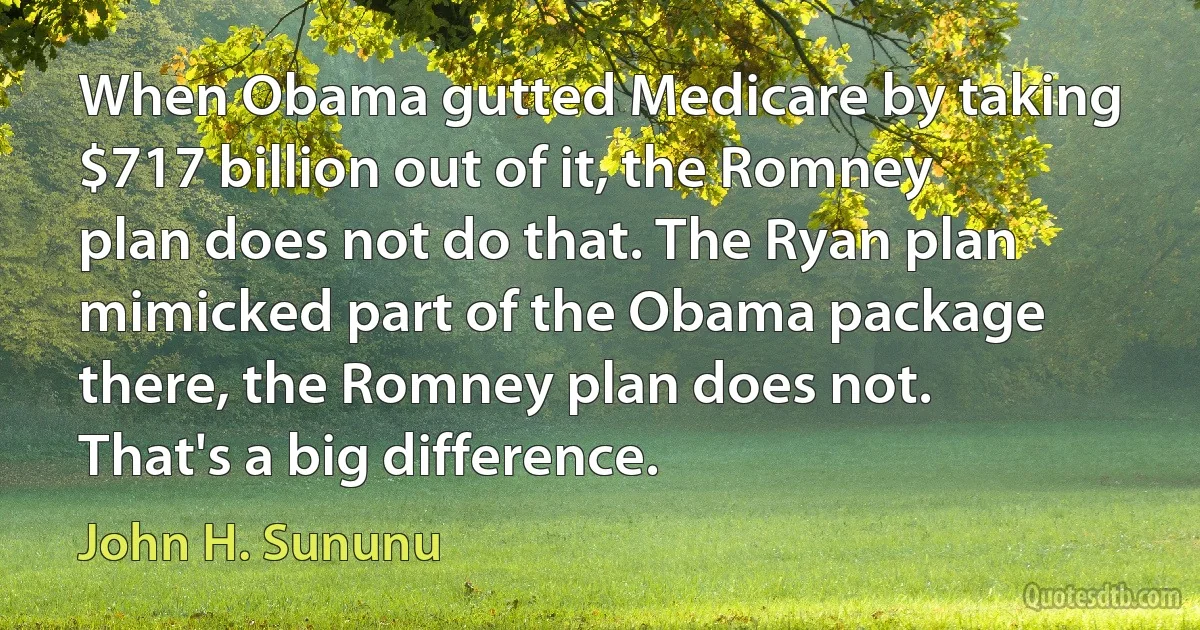 When Obama gutted Medicare by taking $717 billion out of it, the Romney plan does not do that. The Ryan plan mimicked part of the Obama package there, the Romney plan does not. That's a big difference. (John H. Sununu)