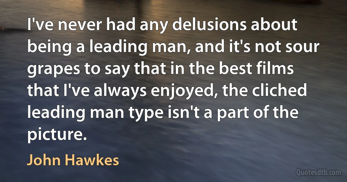 I've never had any delusions about being a leading man, and it's not sour grapes to say that in the best films that I've always enjoyed, the cliched leading man type isn't a part of the picture. (John Hawkes)