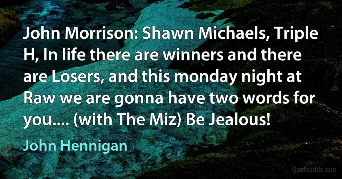 John Morrison: Shawn Michaels, Triple H, In life there are winners and there are Losers, and this monday night at Raw we are gonna have two words for you.... (with The Miz) Be Jealous! (John Hennigan)