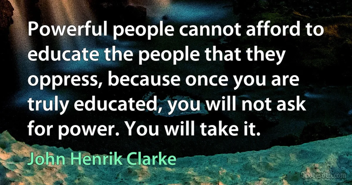 Powerful people cannot afford to educate the people that they oppress, because once you are truly educated, you will not ask for power. You will take it. (John Henrik Clarke)