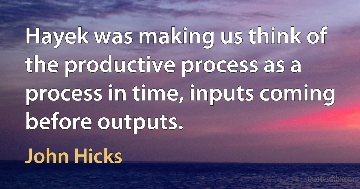 Hayek was making us think of the productive process as a process in time, inputs coming before outputs. (John Hicks)