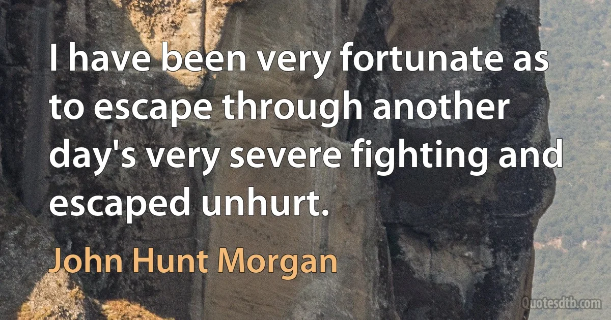 I have been very fortunate as to escape through another day's very severe fighting and escaped unhurt. (John Hunt Morgan)