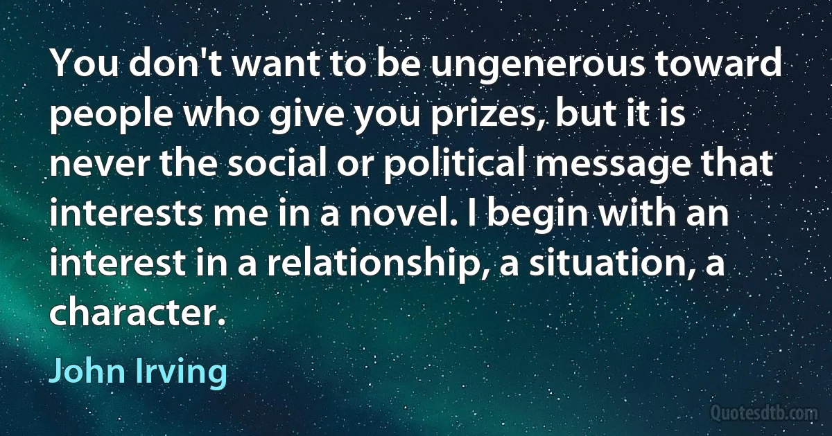 You don't want to be ungenerous toward people who give you prizes, but it is never the social or political message that interests me in a novel. I begin with an interest in a relationship, a situation, a character. (John Irving)