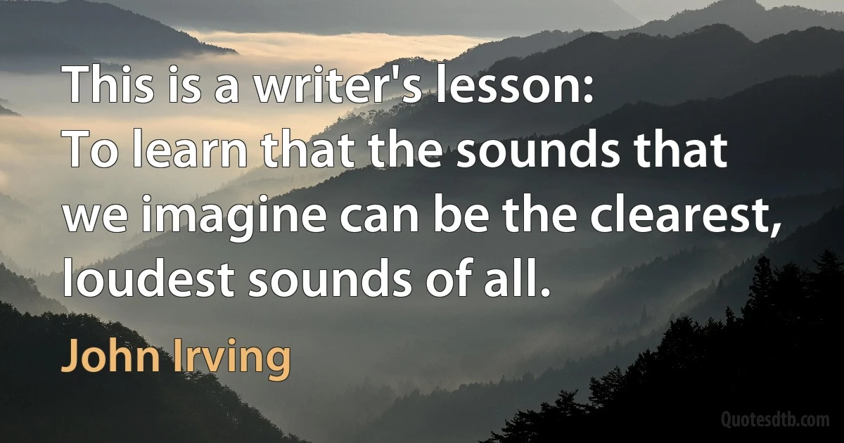 This is a writer's lesson:
To learn that the sounds that we imagine can be the clearest, loudest sounds of all. (John Irving)