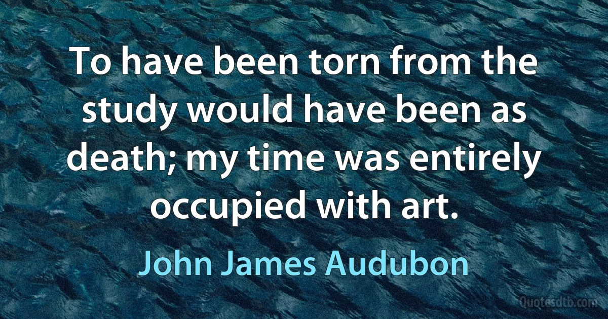 To have been torn from the study would have been as death; my time was entirely occupied with art. (John James Audubon)