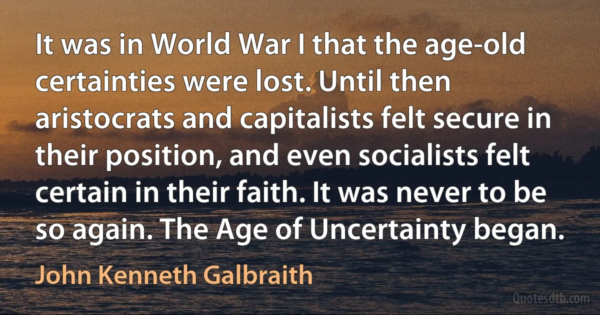 It was in World War I that the age-old certainties were lost. Until then aristocrats and capitalists felt secure in their position, and even socialists felt certain in their faith. It was never to be so again. The Age of Uncertainty began. (John Kenneth Galbraith)