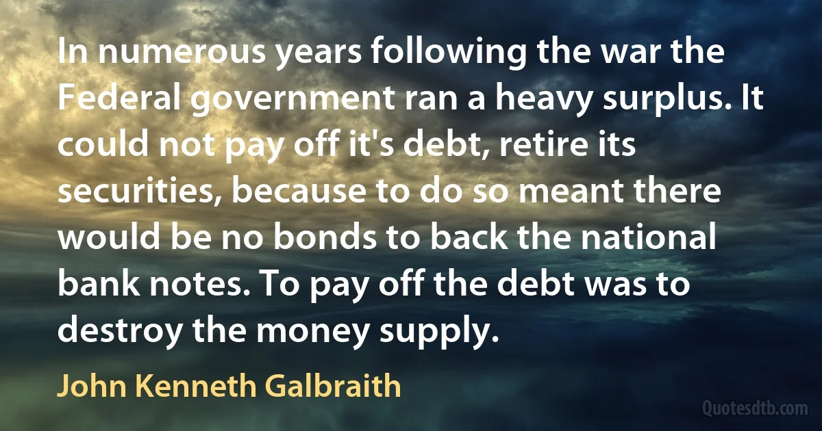 In numerous years following the war the Federal government ran a heavy surplus. It could not pay off it's debt, retire its securities, because to do so meant there would be no bonds to back the national bank notes. To pay off the debt was to destroy the money supply. (John Kenneth Galbraith)