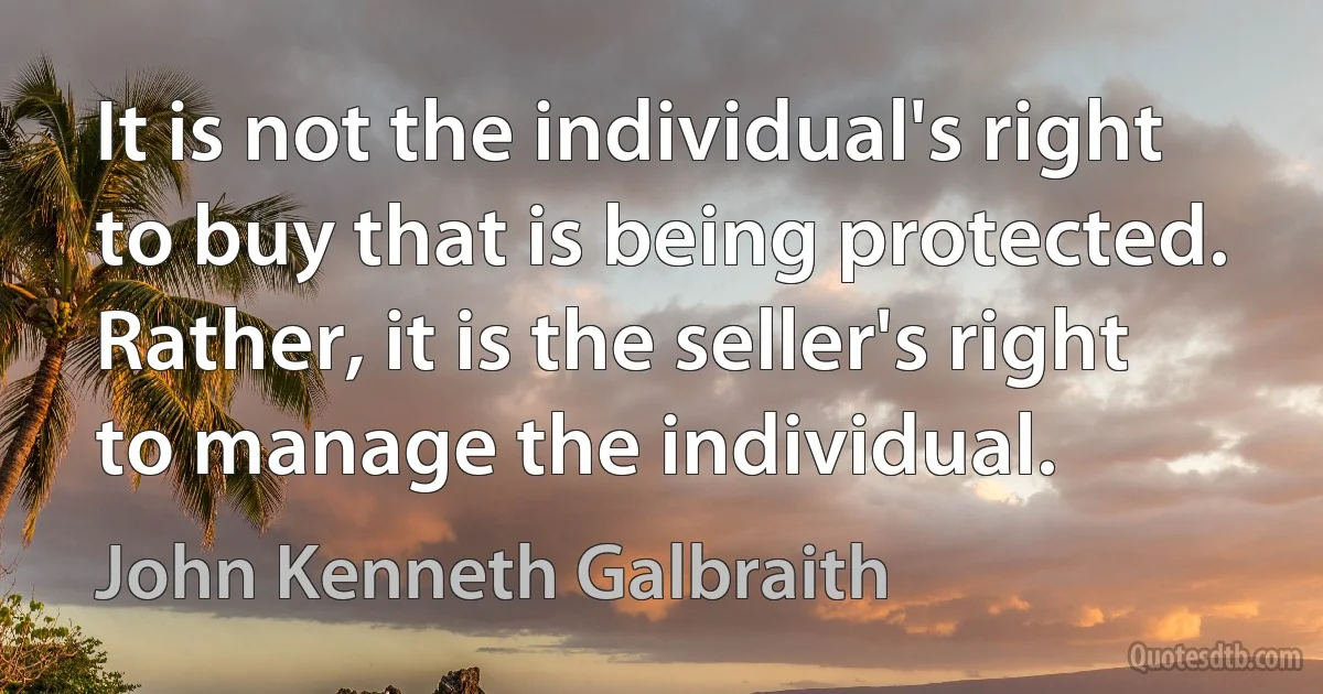 It is not the individual's right to buy that is being protected. Rather, it is the seller's right to manage the individual. (John Kenneth Galbraith)