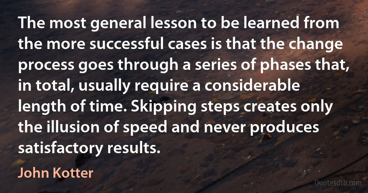 The most general lesson to be learned from the more successful cases is that the change process goes through a series of phases that, in total, usually require a considerable length of time. Skipping steps creates only the illusion of speed and never produces satisfactory results. (John Kotter)