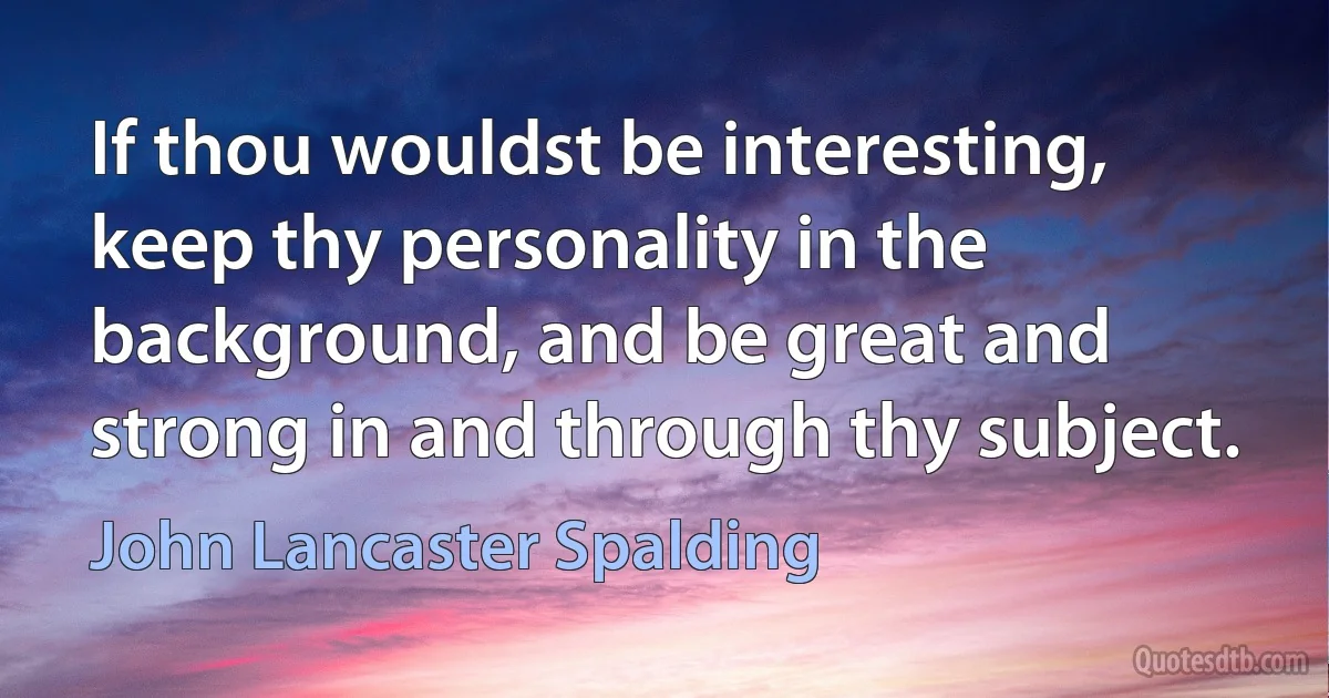 If thou wouldst be interesting, keep thy personality in the background, and be great and strong in and through thy subject. (John Lancaster Spalding)