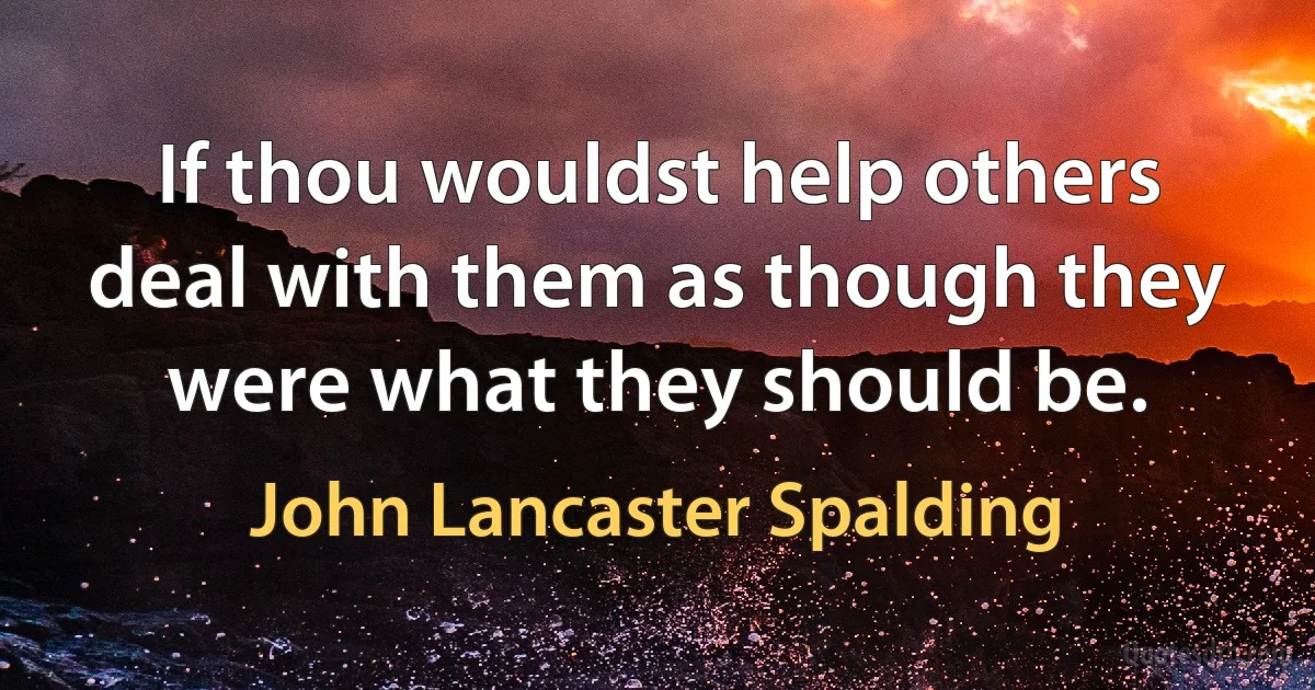 If thou wouldst help others deal with them as though they were what they should be. (John Lancaster Spalding)