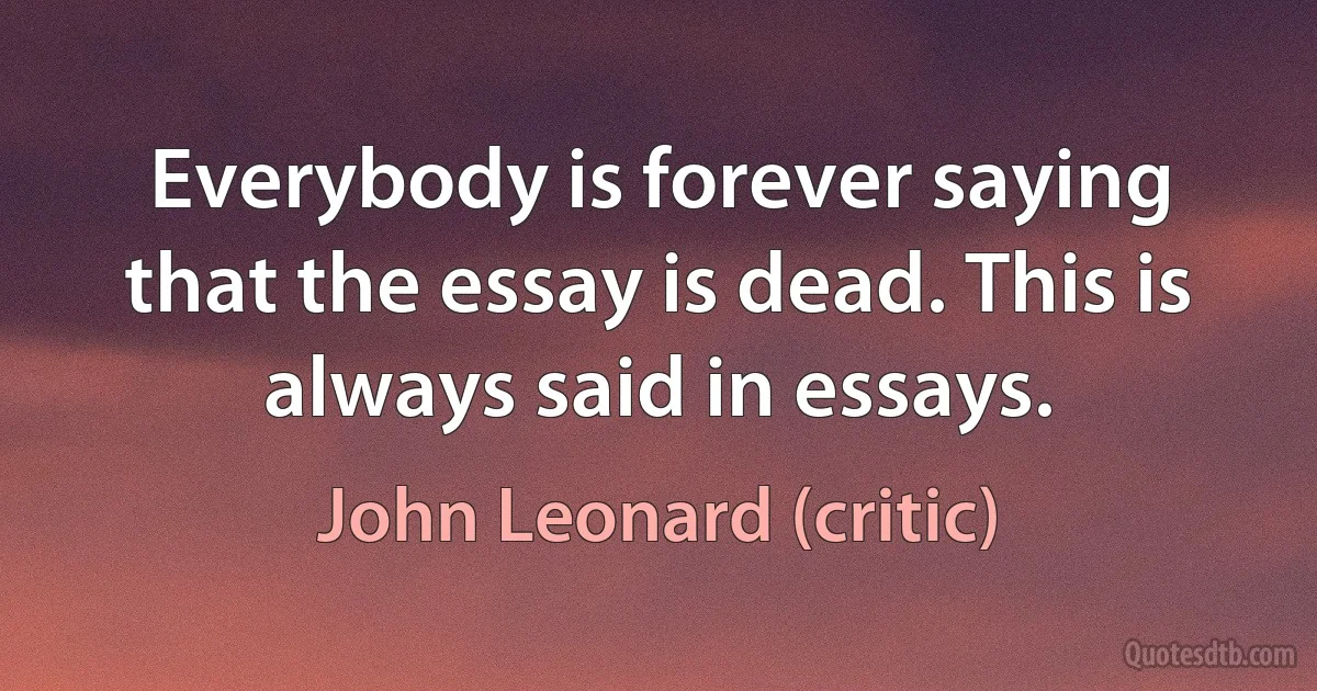 Everybody is forever saying that the essay is dead. This is always said in essays. (John Leonard (critic))