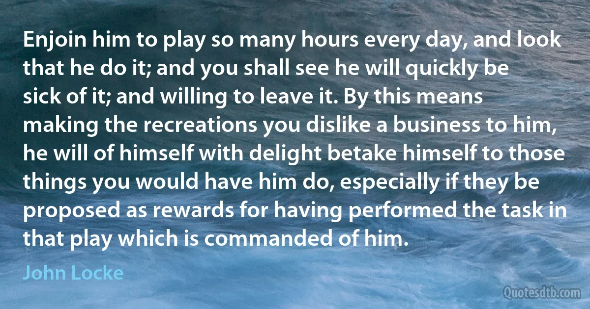 Enjoin him to play so many hours every day, and look that he do it; and you shall see he will quickly be sick of it; and willing to leave it. By this means making the recreations you dislike a business to him, he will of himself with delight betake himself to those things you would have him do, especially if they be proposed as rewards for having performed the task in that play which is commanded of him. (John Locke)