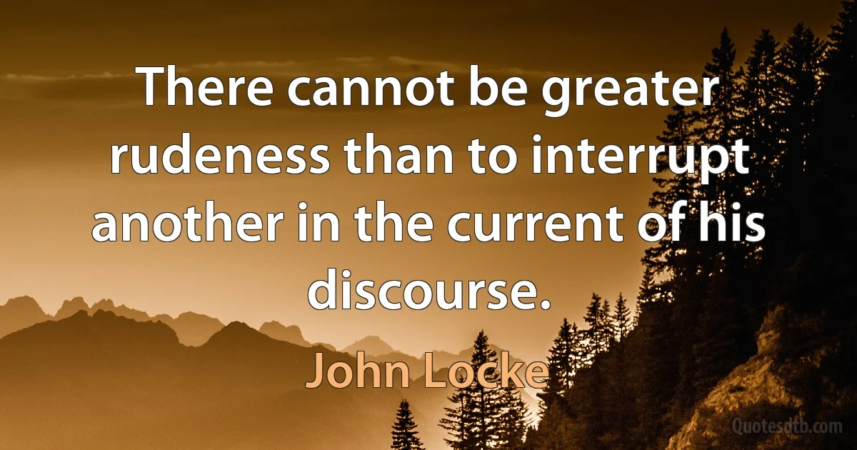 There cannot be greater rudeness than to interrupt another in the current of his discourse. (John Locke)