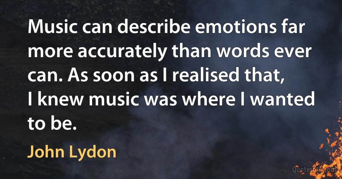 Music can describe emotions far more accurately than words ever can. As soon as I realised that, I knew music was where I wanted to be. (John Lydon)