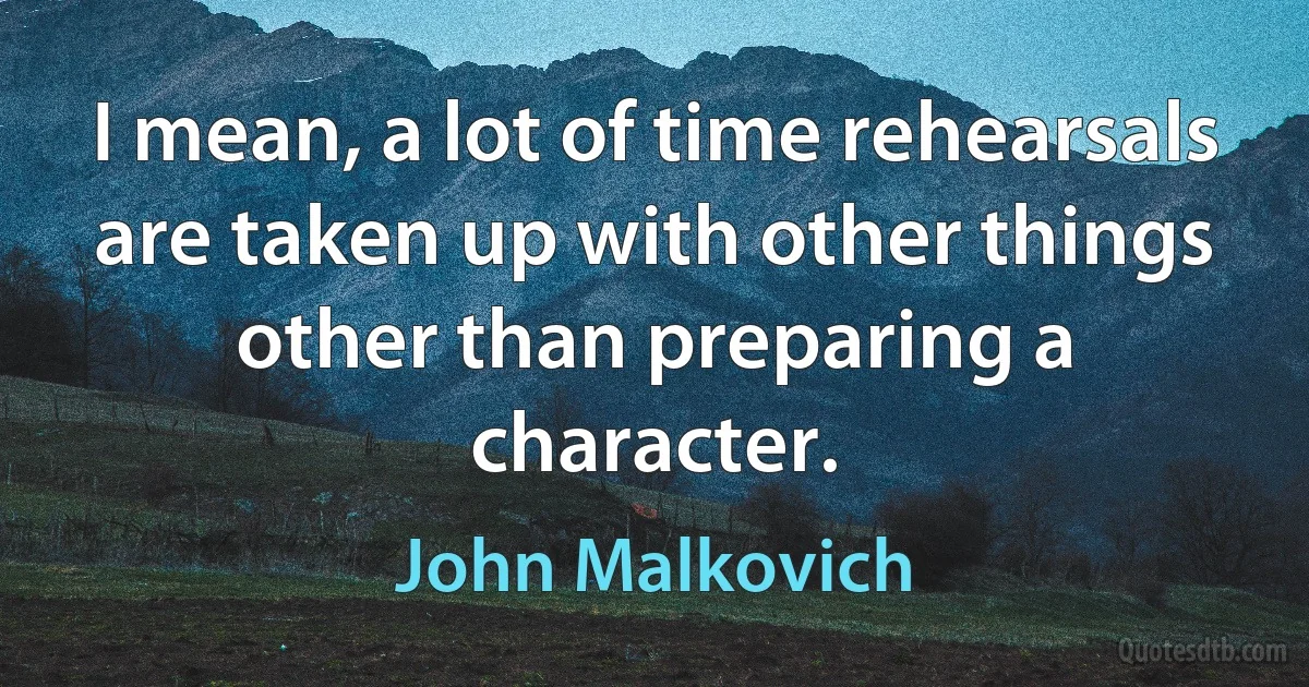 I mean, a lot of time rehearsals are taken up with other things other than preparing a character. (John Malkovich)