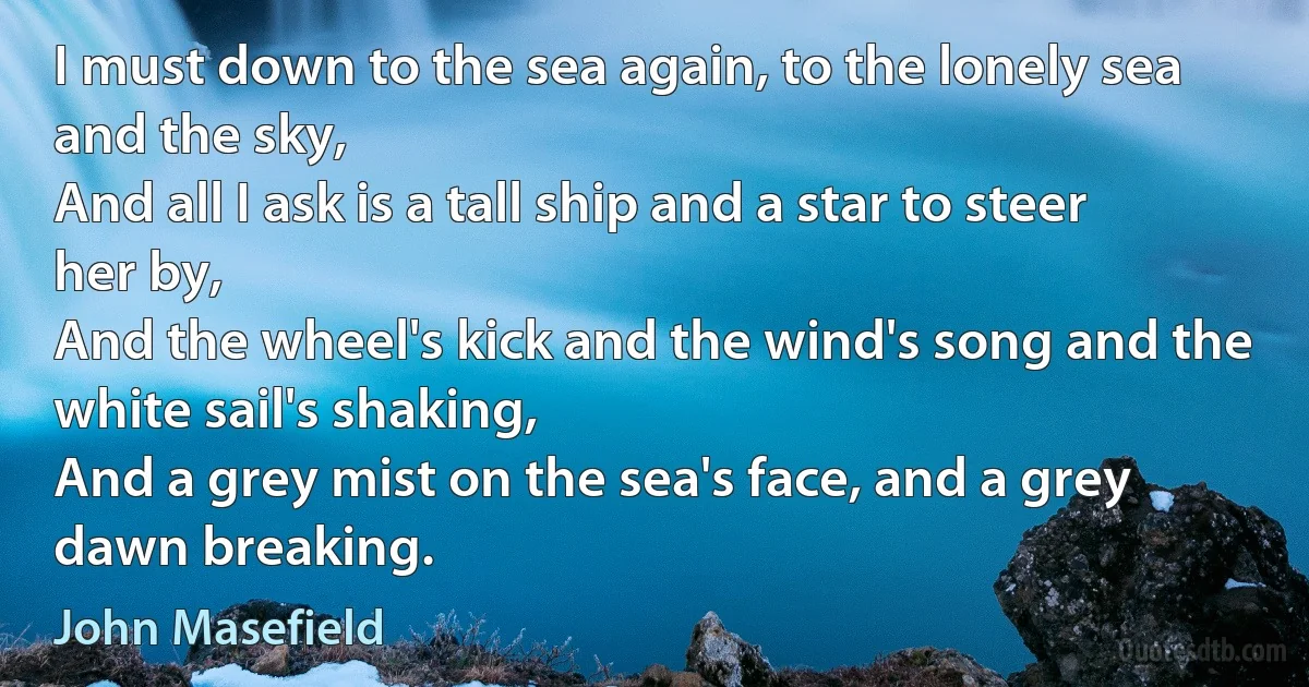 I must down to the sea again, to the lonely sea and the sky,
And all I ask is a tall ship and a star to steer her by,
And the wheel's kick and the wind's song and the white sail's shaking,
And a grey mist on the sea's face, and a grey dawn breaking. (John Masefield)