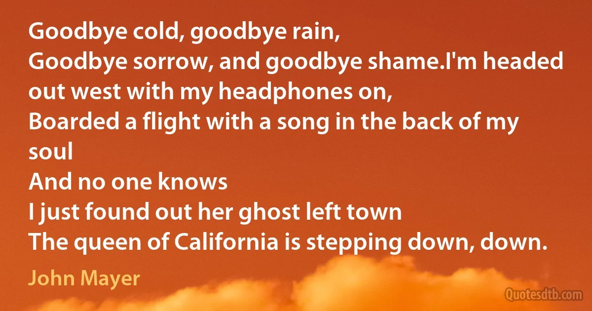 Goodbye cold, goodbye rain,
Goodbye sorrow, and goodbye shame.I'm headed out west with my headphones on,
Boarded a flight with a song in the back of my soul
And no one knows
I just found out her ghost left town
The queen of California is stepping down, down. (John Mayer)