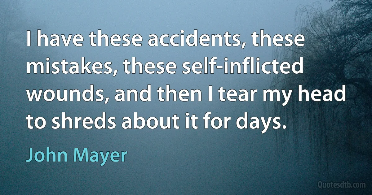 I have these accidents, these mistakes, these self-inflicted wounds, and then I tear my head to shreds about it for days. (John Mayer)