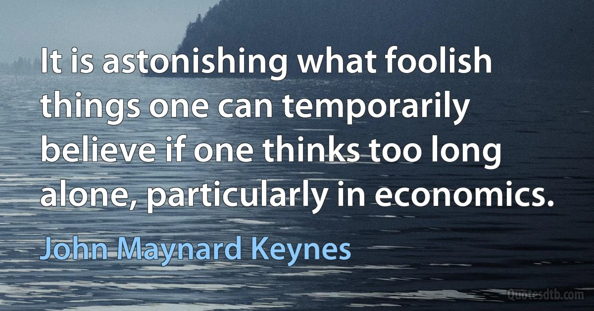 It is astonishing what foolish things one can temporarily believe if one thinks too long alone, particularly in economics. (John Maynard Keynes)