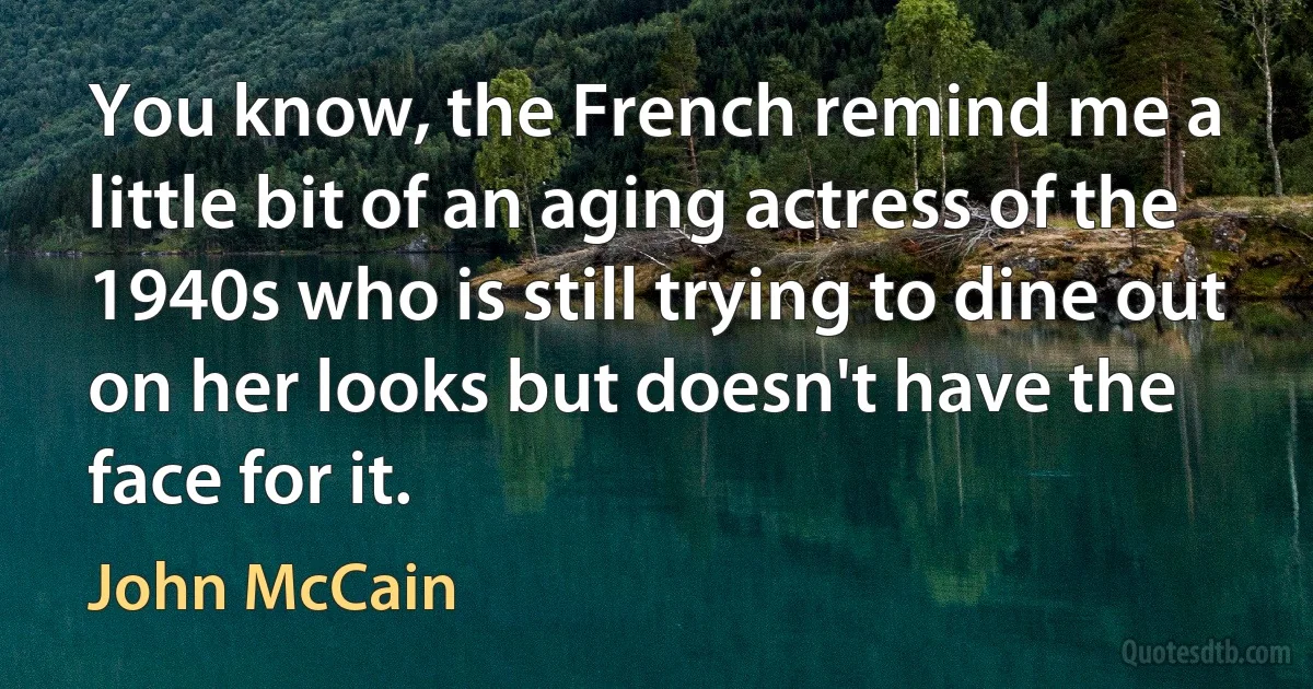 You know, the French remind me a little bit of an aging actress of the 1940s who is still trying to dine out on her looks but doesn't have the face for it. (John McCain)