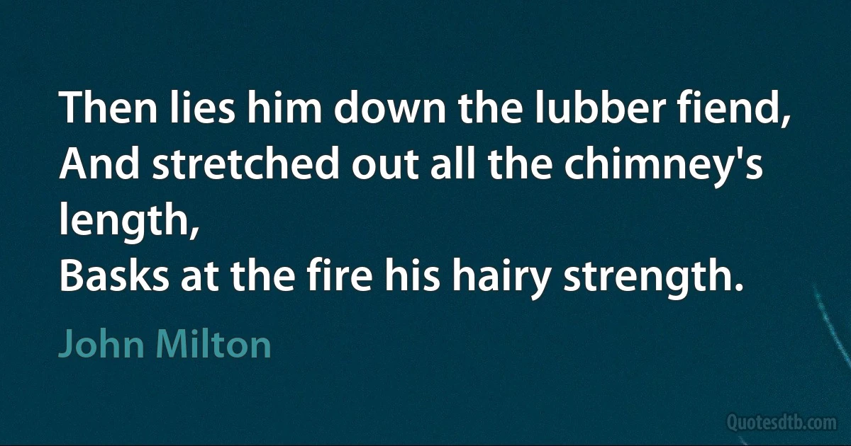 Then lies him down the lubber fiend,
And stretched out all the chimney's length,
Basks at the fire his hairy strength. (John Milton)