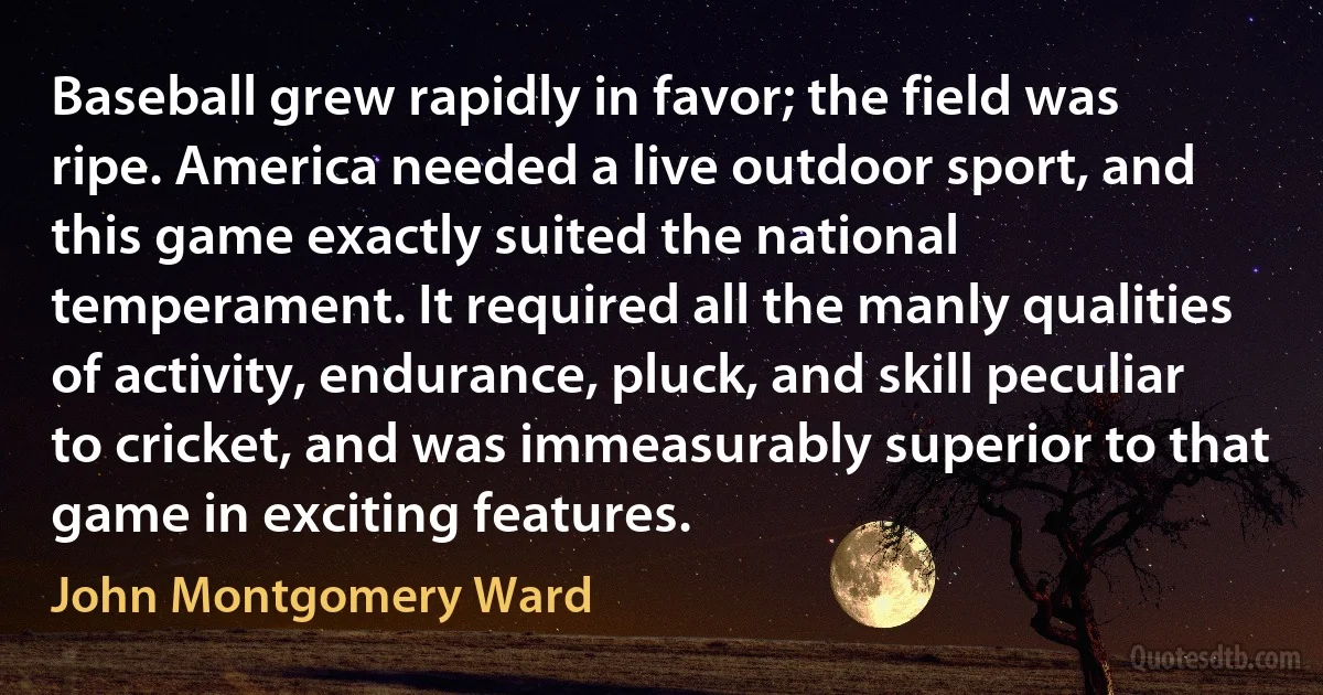 Baseball grew rapidly in favor; the field was ripe. America needed a live outdoor sport, and this game exactly suited the national temperament. It required all the manly qualities of activity, endurance, pluck, and skill peculiar to cricket, and was immeasurably superior to that game in exciting features. (John Montgomery Ward)