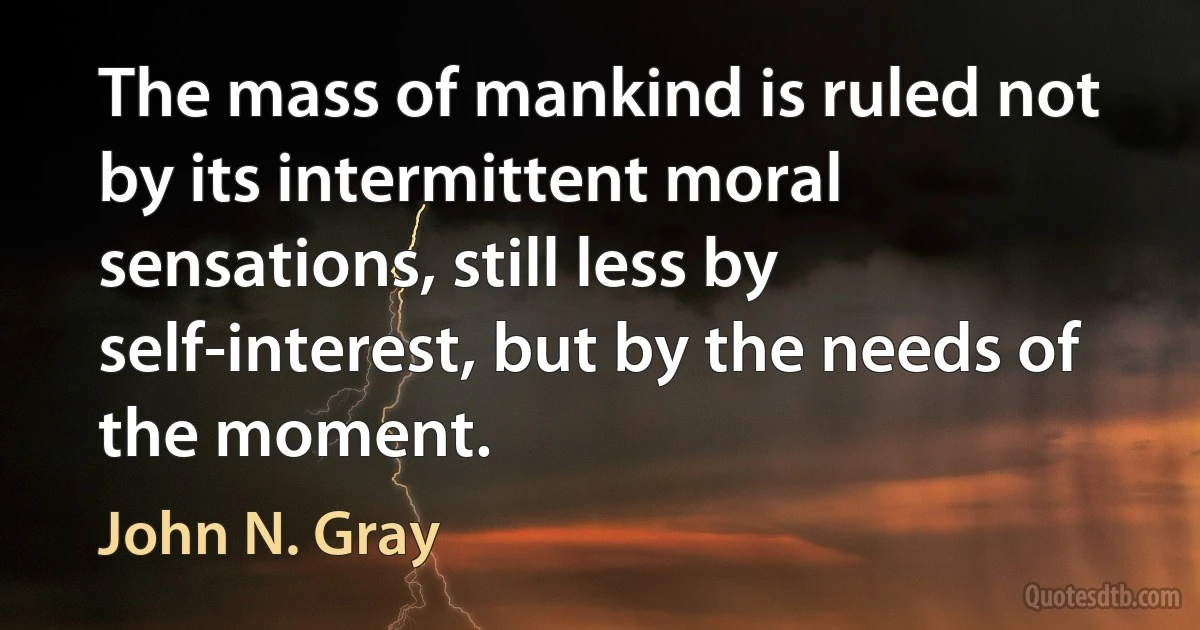 The mass of mankind is ruled not by its intermittent moral sensations, still less by self-interest, but by the needs of the moment. (John N. Gray)