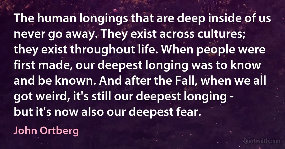 The human longings that are deep inside of us never go away. They exist across cultures; they exist throughout life. When people were first made, our deepest longing was to know and be known. And after the Fall, when we all got weird, it's still our deepest longing - but it's now also our deepest fear. (John Ortberg)